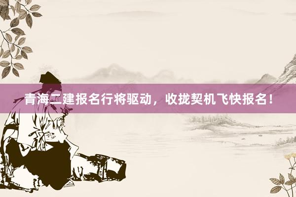 青海二建报名行将驱动，收拢契机飞快报名！