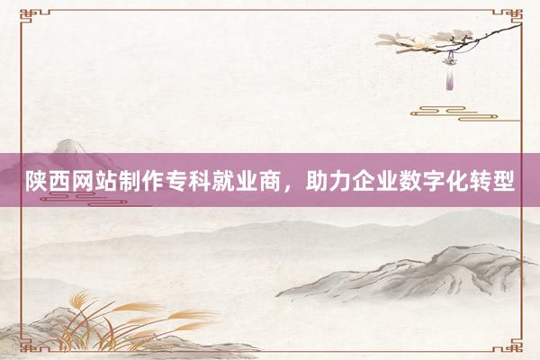 陕西网站制作专科就业商，助力企业数字化转型